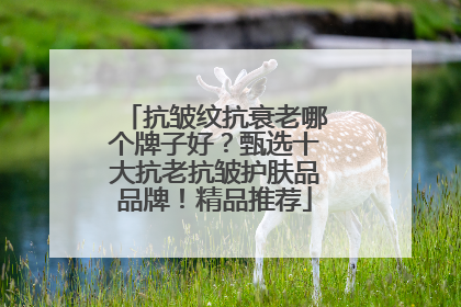 抗皱纹抗衰老哪个牌子好？甄选十大抗老抗皱护肤品品牌！精品推荐