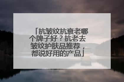 抗皱纹抗衰老哪个牌子好？抗老去皱纹护肤品推荐，都说好用的产品