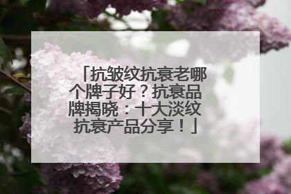 抗皱纹抗衰老哪个牌子好？抗衰品牌揭晓：十大淡纹抗衰产品分享！