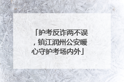 护考反诈两不误，镇江润州公安暖心守护考场内外