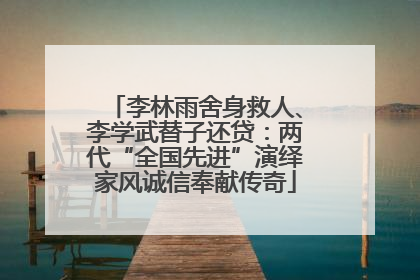 李林雨舍身救人、李学武替子还贷：两代“全国先进”演绎家风诚信奉献传奇