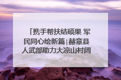 携手帮扶结硕果 军民同心绘新篇∣赫章县人武部助力大凉山村阔步乡村振兴路