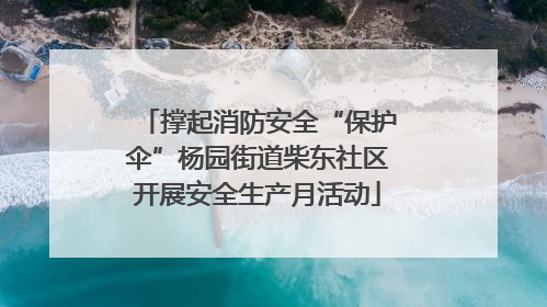 撑起消防安全“保护伞”杨园街道柴东社区开展安全生产月活动