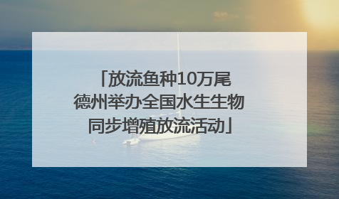 放流鱼种10万尾 德州举办全国水生生物同步增殖放流活动