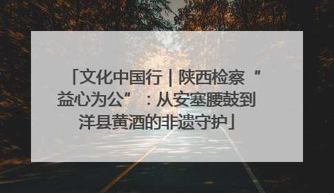 文化中国行｜陕西检察“益心为公”：从安塞腰鼓到洋县黄酒的非遗守护