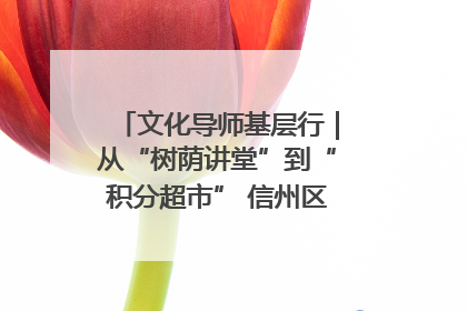 文化导师基层行｜从“树荫讲堂”到“积分超市” 信州区基层治理有实招