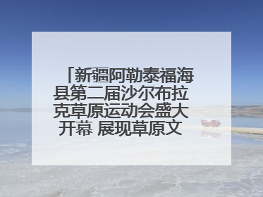 新疆阿勒泰福海县第二届沙尔布拉克草原运动会盛大开幕 展现草原文化魅力