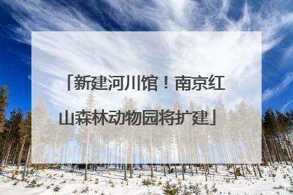 新建河川馆！南京红山森林动物园将扩建