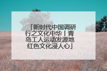 新时代中国调研行之文化中华丨青岛工人运动发源地红色文化浸人心