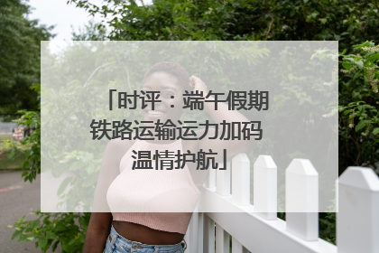时评：端午假期铁路运输运力加码 温情护航