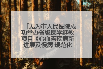 无为市人民医院成功举办省级医学继教项目《心血管疾病新进展及慢病 规范化诊疗》培训班