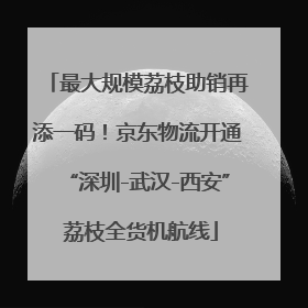 最大规模荔枝助销再添一码！京东物流开通“深圳-武汉-西安” 荔枝全货机航线