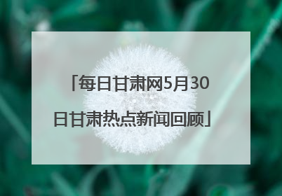每日甘肃网5月30日甘肃热点新闻回顾
