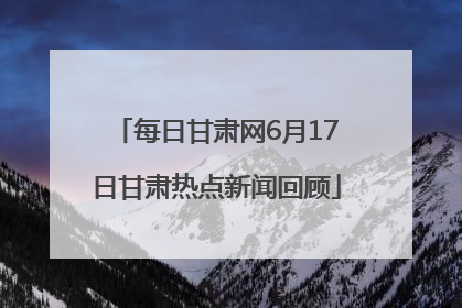 每日甘肃网6月17日甘肃热点新闻回顾