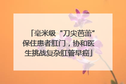 毫米级“刀尖芭蕾”保住患者肛门，协和医生挑战复杂肛管早癌