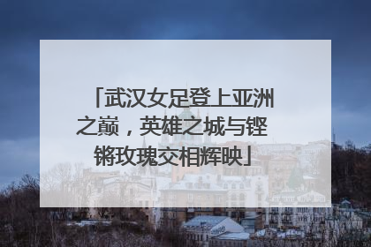 武汉女足登上亚洲之巅，英雄之城与铿锵玫瑰交相辉映