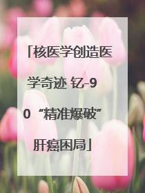 核医学创造医学奇迹 钇-90“精准爆破”肝癌困局