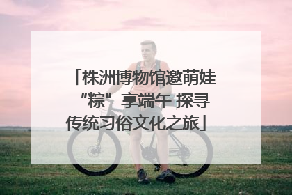 株洲博物馆邀萌娃“粽”享端午 探寻传统习俗文化之旅