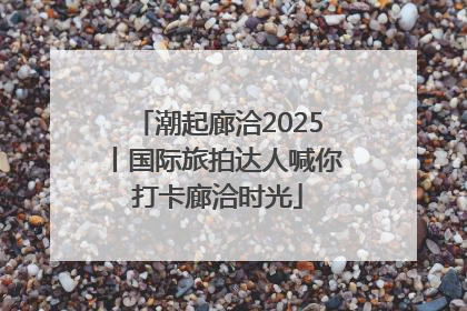 潮起廊洽2025丨国际旅拍达人喊你打卡廊洽时光
