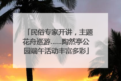 民俗专家开讲，主题花舟巡游……陶然亭公园端午活动丰富多彩