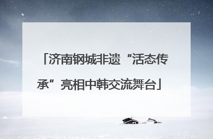 济南钢城非遗“活态传承”亮相中韩交流舞台