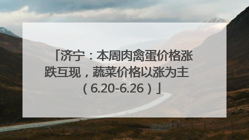 济宁：本周肉禽蛋价格涨跌互现，蔬菜价格以涨为主（6.20-6.26）