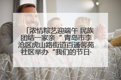 浓情粽艺迎端午 民族团结一家亲“ 青岛市李沧区虎山路街道百通馨苑社区举办“我们的节日·端午“主题活动