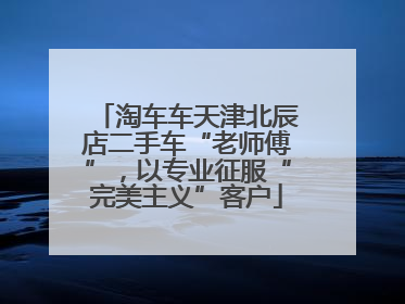 淘车车天津北辰店二手车“老师傅”，以专业征服“完美主义”客户