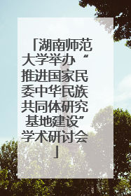湖南师范大学举办“推进国家民委中华民族共同体研究基地建设”学术研讨会