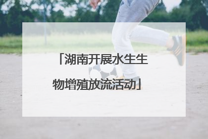 湖南开展水生生物增殖放流活动