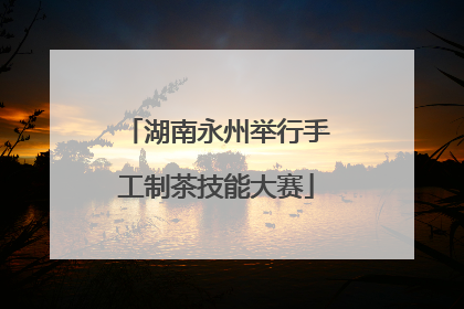 湖南永州举行手工制茶技能大赛