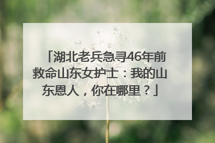 湖北老兵急寻46年前救命山东女护士：我的山东恩人，你在哪里？