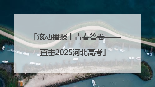 滚动播报丨青春答卷——直击2025河北高考