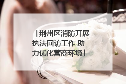 荆州区消防开展执法回访工作 助力优化营商环境