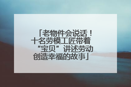 老物件会说话！十名劳模工匠带着“宝贝”讲述劳动创造幸福的故事