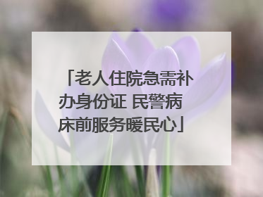 老人住院急需补办身份证 民警病床前服务暖民心