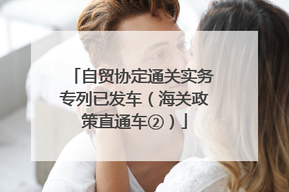 自贸协定通关实务专列已发车（海关政策直通车②）