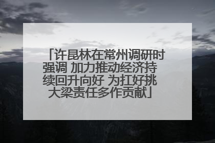 许昆林在常州调研时强调 加力推动经济持续回升向好 为扛好挑大梁责任多作贡献
