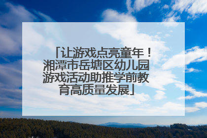 让游戏点亮童年！湘潭市岳塘区幼儿园游戏活动助推学前教育高质量发展