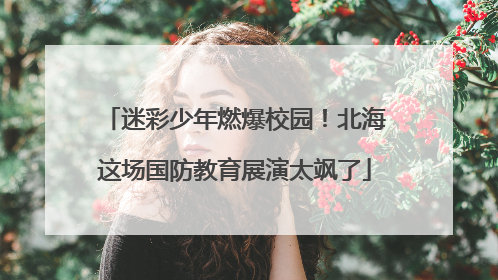 迷彩少年燃爆校园！北海这场国防教育展演太飒了