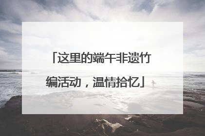 这里的端午非遗竹编活动，温情拾忆