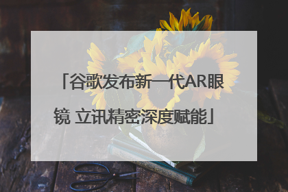 谷歌发布新一代AR眼镜 立讯精密深度赋能