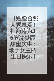 贴脸合照大秀恩爱！杜海涛为36岁沈梦辰甜蜜庆生：歌手女主持生日快乐