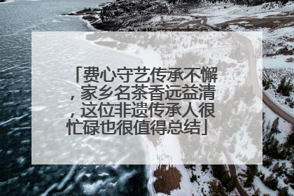费心守艺传承不懈，家乡名茶香远益清，这位非遗传承人很忙碌也很值得总结