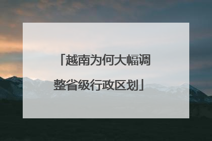 越南为何大幅调整省级行政区划