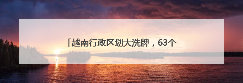 越南行政区划大洗牌，63个省级单位精简后剩下34个