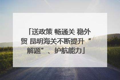 送政策 畅通关 稳外贸 昆明海关不断提升“解题”、护航能力