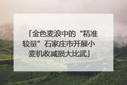 金色麦浪中的“精准较量”石家庄市开展小麦机收减损大比武