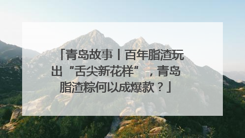 青岛故事丨百年脂渣玩出“舌尖新花样”，青岛脂渣粽何以成爆款？