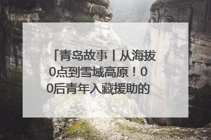 青岛故事丨从海拔0点到雪域高原！00后青年入藏援助的400多个日夜